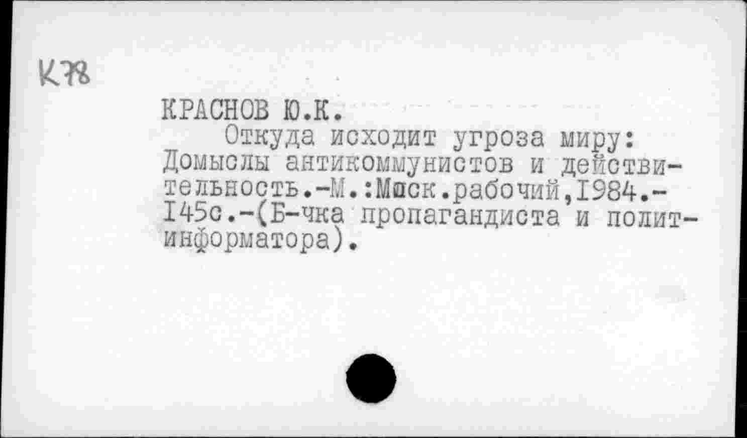 ﻿КРАСНОВ Ю.К.
Откуда исходит угроза миру: Домыслы антикоммунистов и действительность.-М. :Мпск.рабочий,1984.-145с.-(Б-чка пропагандиста и полит информатора).